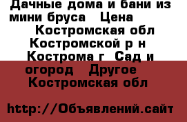 Дачные дома и бани из мини бруса › Цена ­ 100 000 - Костромская обл., Костромской р-н, Кострома г. Сад и огород » Другое   . Костромская обл.